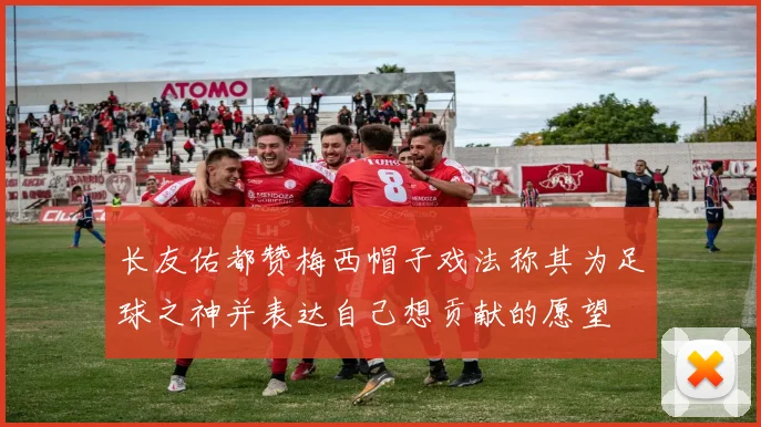 长友佑都赞梅西帽子戏法称其为足球之神并表达自己想贡献的愿望