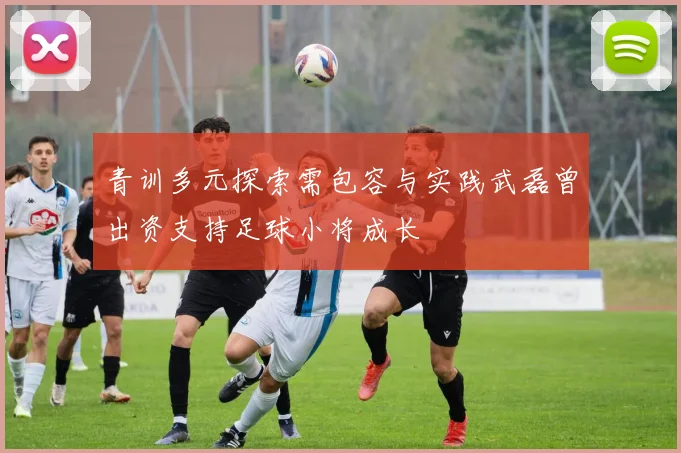 青训多元探索需包容与实践武磊曾出资支持足球小将成长