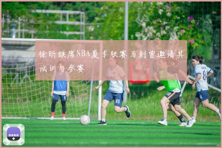 徐昕缺席NBA夏季联赛马刺曾邀请其试训与参赛