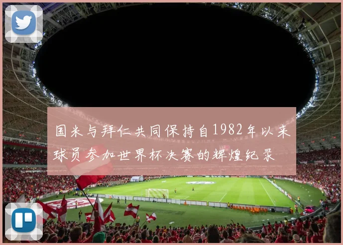 国米与拜仁共同保持自1982年以来球员参加世界杯决赛的辉煌纪录