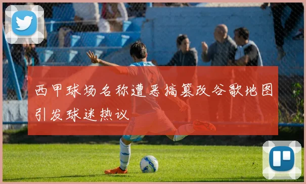 西甲球场名称遭恶搞篡改谷歌地图引发球迷热议