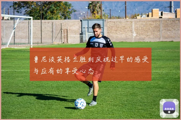 鲁尼谈英格兰胜利庆祝过早的感受与应有的享受心态