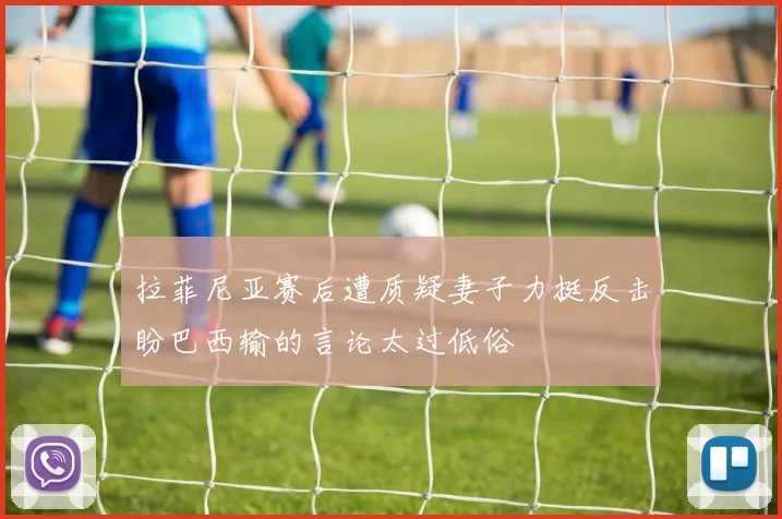 拉菲尼亚赛后遭质疑妻子力挺反击盼巴西输的言论太过低俗
