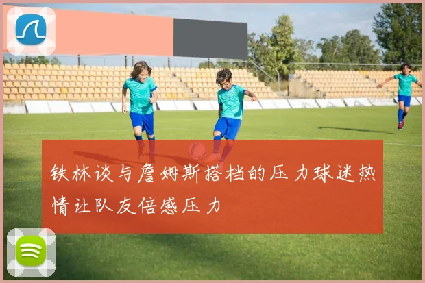 铁林谈与詹姆斯搭档的压力球迷热情让队友倍感压力