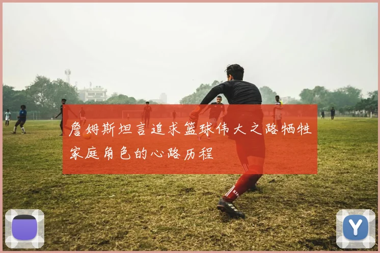 詹姆斯坦言追求篮球伟大之路牺牲家庭角色的心路历程