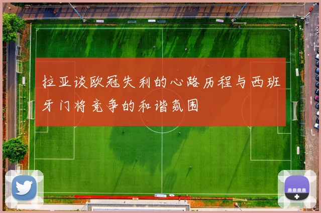 拉亚谈欧冠失利的心路历程与西班牙门将竞争的和谐氛围