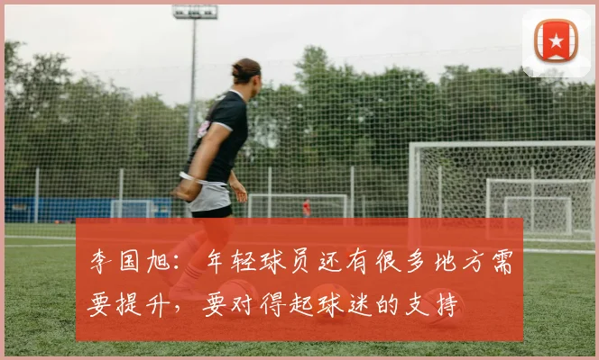 李国旭：年轻球员还有很多地方需要提升，要对得起球迷的支持