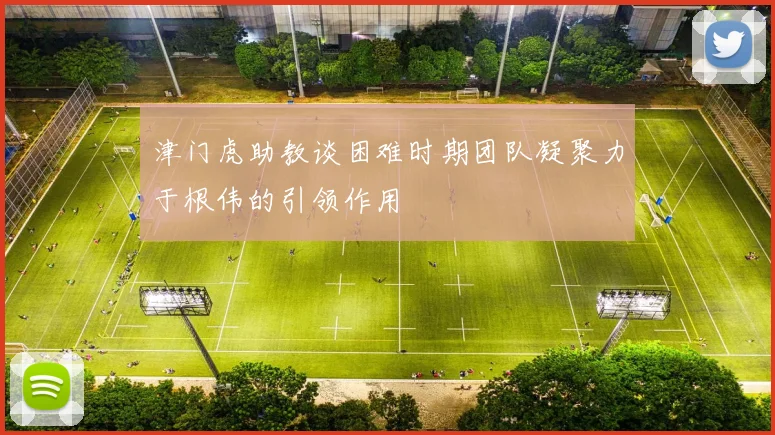 津门虎助教谈困难时期团队凝聚力于根伟的引领作用