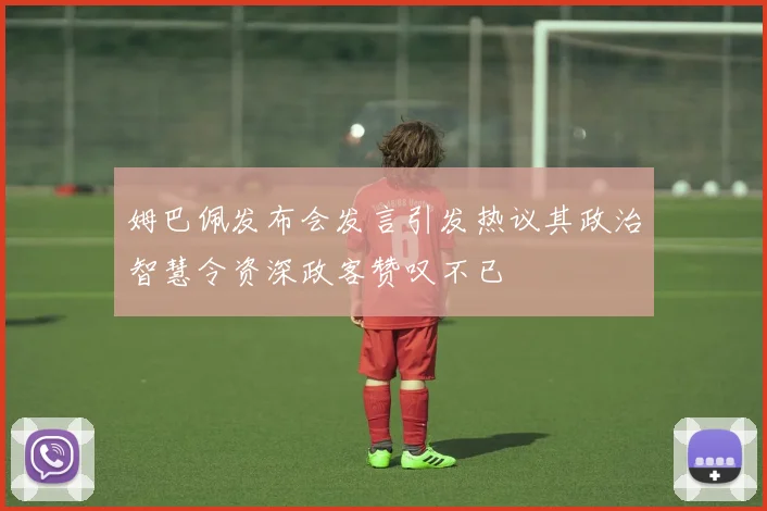 姆巴佩发布会发言引发热议其政治智慧令资深政客赞叹不已