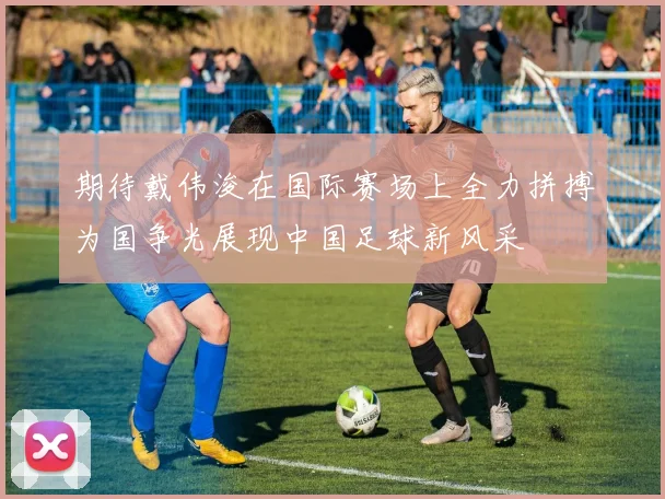 期待戴伟浚在国际赛场上全力拼搏为国争光展现中国足球新风采