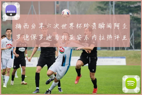 梅西分享六次世界杯珍贵瞬间阿圭罗德保罗迪马利亚安东内拉热评互动