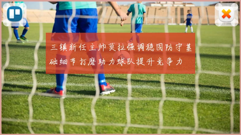 三镇新任主帅莫拉强调稳固防守基础细节打磨助力球队提升竞争力