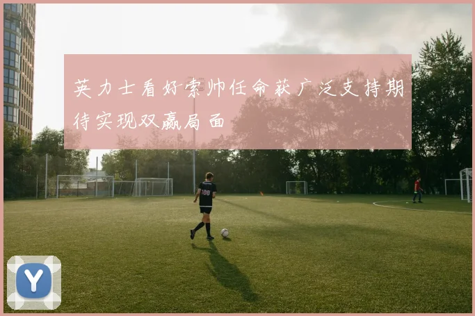 英力士看好索帅任命获广泛支持期待实现双赢局面