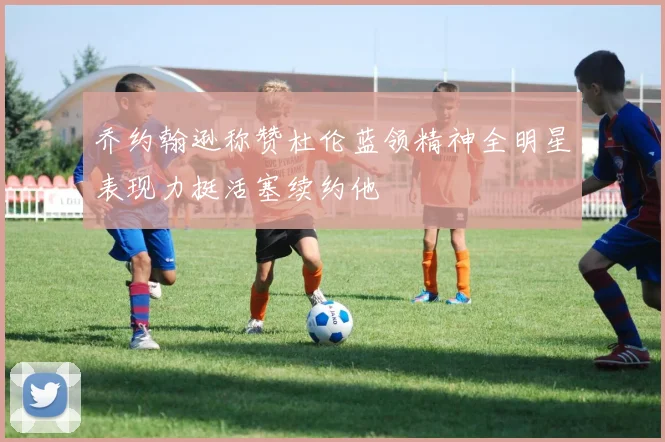 乔约翰逊称赞杜伦蓝领精神全明星表现力挺活塞续约他