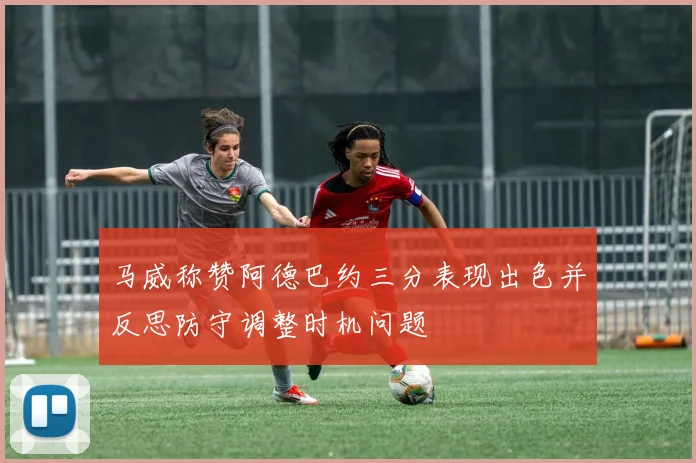 马威称赞阿德巴约三分表现出色并反思防守调整时机问题